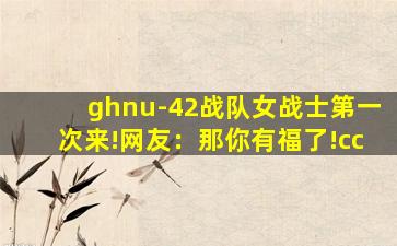ghnu-42战队女战士第一次来!网友：那你有福了!cc