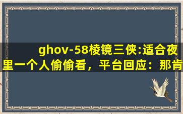 ghov-58棱镜三侠:适合夜里一个人偷偷看，平台回应：那肯定啊！