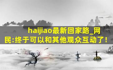 haijiao最新回家路_网民:终于可以和其他观众互动了！