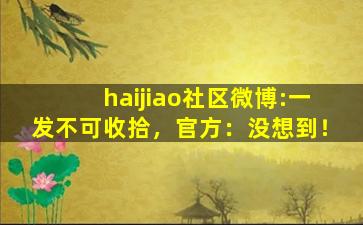 haijiao社区微博:一发不可收拾，官方：没想到！