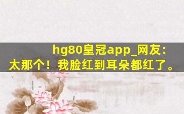 hg80皇冠app_网友：太那个！我脸红到耳朵都红了。