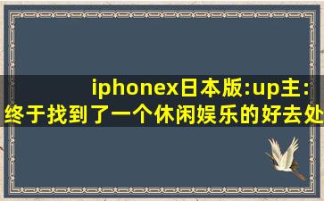 iphonex日本版:up主:终于找到了一个休闲娱乐的好去处！