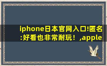 iphone日本官网入口!匿名:好看也非常耐玩！,apple日本官网