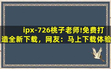 ipx-726桃子老师!免费打造全新下载，网友：马上下载体验！
