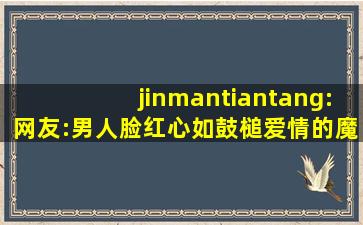 jinmantiantang:网友:男人脸红心如鼓槌爱情的魔力！