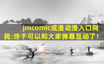 jmcomic成漫动漫入口网民:终于可以和大家弹幕互动了！