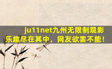 ju11net九州无限制观影乐趣尽在其中，网友欲罢不能！