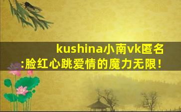 kushina小南vk匿名:脸红心跳爱情的魔力无限！
