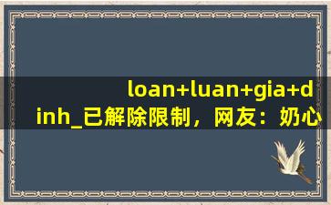 loan+luan+gia+dinh_已解除限制，网友：奶心想看什么都能实现！