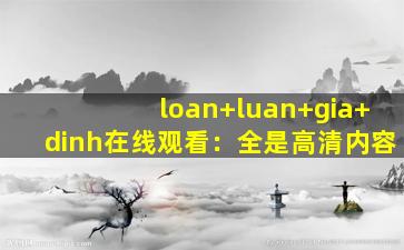 loan+luan+gia+dinh在线观看：全是高清内容