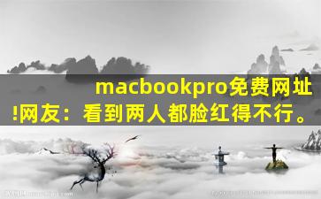 macbookpro免费网址!网友：看到两人都脸红得不行。