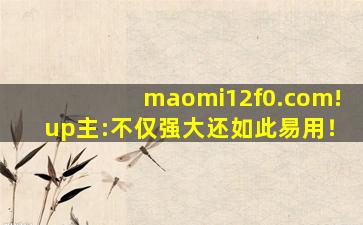 maomi12f0.com!up主:不仅强大还如此易用！