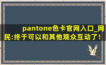 pantone色卡官网入口_网民:终于可以和其他观众互动了！