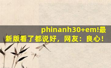 phinanh30+em!最新版看了都说好，网友：良心！