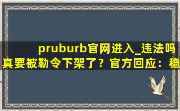 pruburb官网进入_违法吗真要被勒令下架了？官方回应：稳定运行着呢！