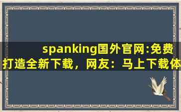 spanking国外官网:免费打造全新下载，网友：马上下载体验！