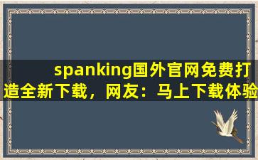 spanking国外官网免费打造全新下载，网友：马上下载体验！