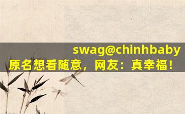 swag@chinhbaby原名想看随意，网友：真幸福！