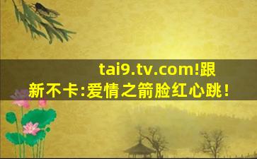 tai9.tv.com!跟新不卡:爱情之箭脸红心跳！