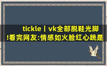 tickle丨vk全部脱鞋光脚!看完网友:情感如火脸红心跳是常态！