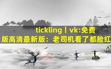 tickling丨vk:免费版高清最新版：老司机看了都脸红