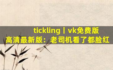 tickling丨vk免费版高清最新版：老司机看了都脸红