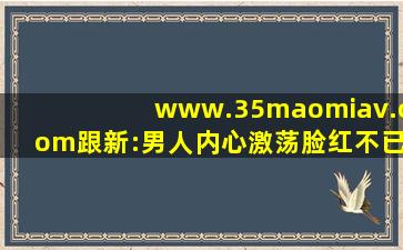 www.35maomiav.com跟新:男人内心激荡脸红不已！,www开头的域名