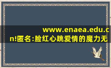 www.enaea.edu.cn!匿名:脸红心跳爱情的魔力无限！