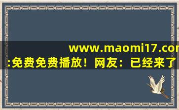 www.maomi17.com:免费免费播放！网友：已经来了不少