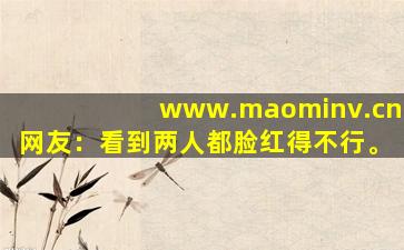 www.maominv.cn网友：看到两人都脸红得不行。