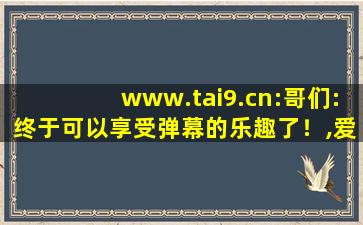 www.tai9.cn:哥们:终于可以享受弹幕的乐趣了！,爱弹幕怎么打不开了