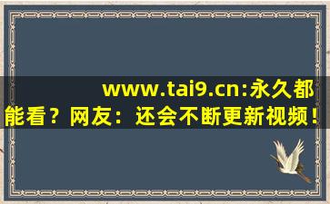 www.tai9.cn:永久都能看？网友：还会不断更新视频！,www开头的域名