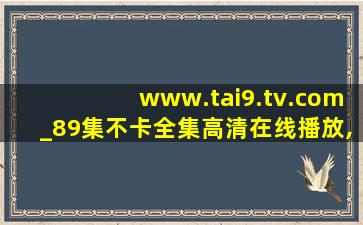 www.tai9.tv.com_89集不卡全集高清在线播放,www开头的域名