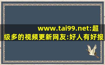 www.tai99.net:超级多的视频更新网友:好人有好报!