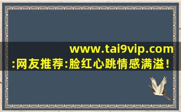 www.tai9vip.com:网友推荐:脸红心跳情感满溢！,www开头的域名