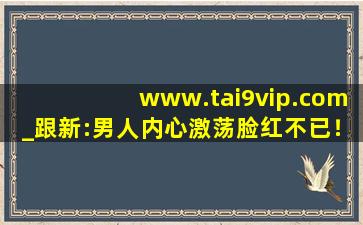 www.tai9vip.com_跟新:男人内心激荡脸红不已！