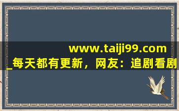 www.taiji99.com_每天都有更新，网友：追剧看剧更方便！,追剧软件