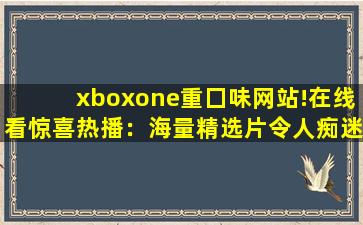 xboxone重囗味网站!在线看惊喜热播：海量精选片令人痴迷!