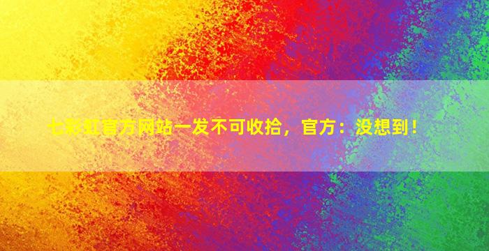 七彩虹官方网站一发不可收拾，官方：没想到！