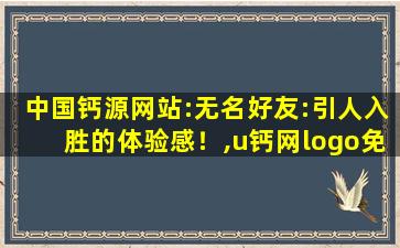 中国钙源网站:无名好友:引人入胜的体验感！,u钙网logo免费设计入口