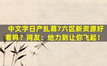 中文字日产乱幕7六区新资源好看吗？网友：给力到让你飞起！