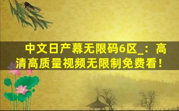 中文日产幕无限码6区_：高清高质量视频无限制免费看！