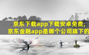 京东下载app下载安卓免费,京东金融app是哪个公司旗下的