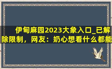伊甸麻园2023大象入口_已解除限制，网友：奶心想看什么都能实现！