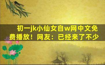 初一jk小仙女自w网中文免费播放！网友：已经来了不少