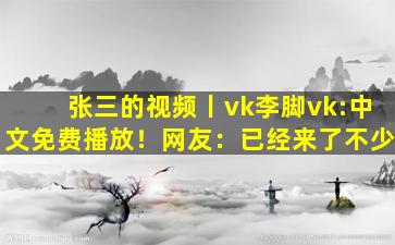 张三的视频丨vk李脚vk:中文免费播放！网友：已经来了不少