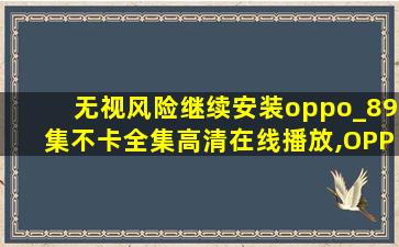 无视风险继续安装oppo_89集不卡全集高清在线播放,OPPO视频安卓版