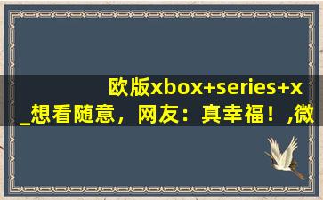 欧版xbox+series+x_想看随意，网友：真幸福！,微软XBOX