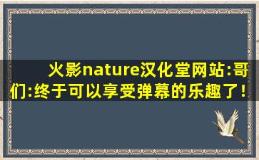 火影nature汉化堂网站:哥们:终于可以享受弹幕的乐趣了！