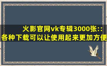 火影官网vk专辑3000张::各种下载可以让使用起来更加方便！